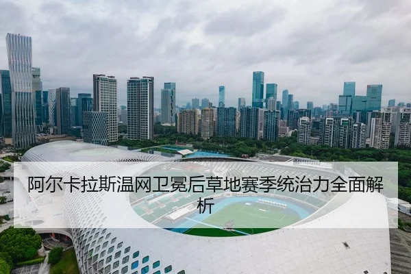 阿尔卡拉斯温网卫冕后草地赛季统治力全面解析