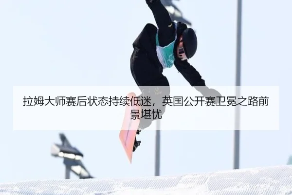 拉姆大师赛后状态持续低迷，英国公开赛卫冕之路前景堪忧