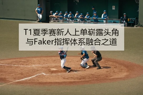 T1夏季赛新人上单崭露头角 与Faker指挥体系融合之道